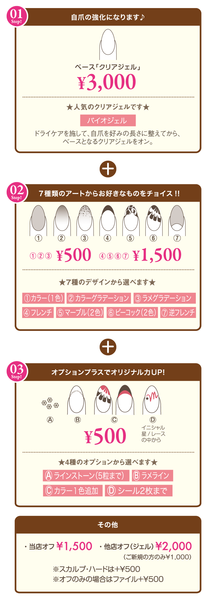 STEP01 ベース「クリアジェル」¥3,000 ドライケアを施して、自爪を好みの長さに整えてから、ベースとなるクリアジェルをオン。STEP02 ¥500 ¥1,500 7種のデザインから選べます。①カラー1色②カラーグラデーション③ラメグラデーション④フレンチ⑤マーブル(2色)⑥ピーコック(2色)⑦逆フレンチ STEP03 ¥500 4種のオプションから選べますA.ラインストーン(5粒まで)　B.ラメライン　C.カラー1色追加　D.シール2枚まで ※その他 当店オフ¥1,500 他店オフ¥2,000（ご新規の方のみ¥1,000）※スカルプ・ハードは＋￥500　※オフのみの場合はファイル＋￥500