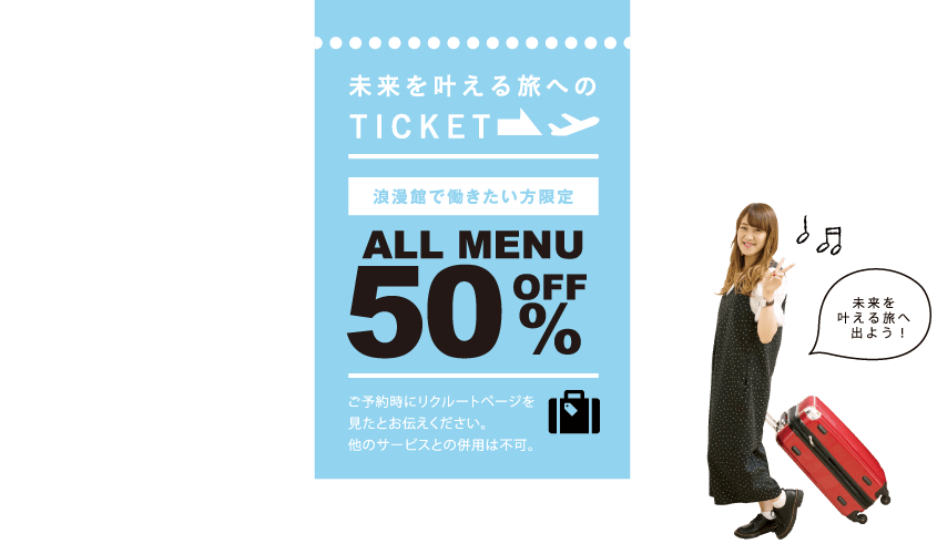 未来を叶える旅へのTICKET 浪漫館で働きたい方限定 ALLMENU 50%OFF ※ご予約時にリクルートページを見たとお伝えください。※他のサービスとの併用は不可。