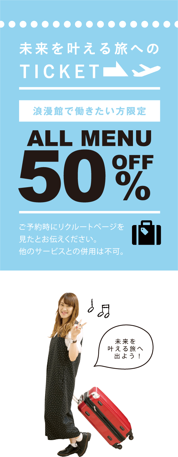 未来を叶える旅へのTICKET 浪漫館で働きたい方限定 ALLMENU 50%OFF ※ご予約時にリクルートページを見たとお伝えください。※他のサービスとの併用は不可。