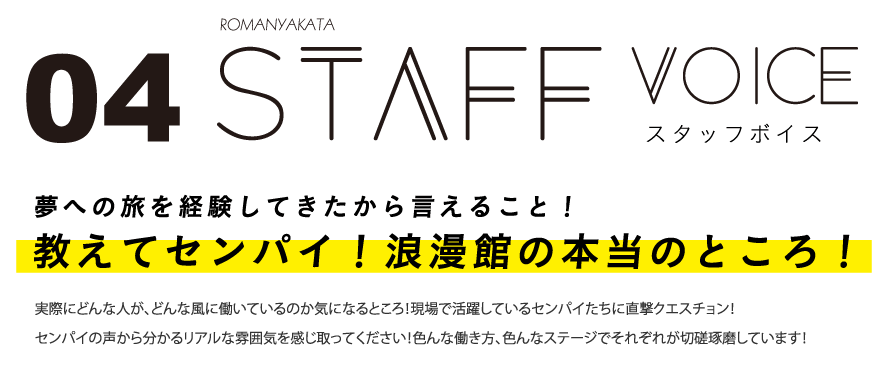 スタッフボイス 夢への旅を経験してきたから言えること！教えてセンパイ！浪漫館の本当のところ！実際にどんな人が、どんな風に働いているのか気になるところ！現場で活躍しているセンパイたちに直撃クエスチョン！センパイの声から分かるリアルな雰囲気を感じ取ってください！色んな働き方、色んなステージでそれぞれが切磋琢磨しています！