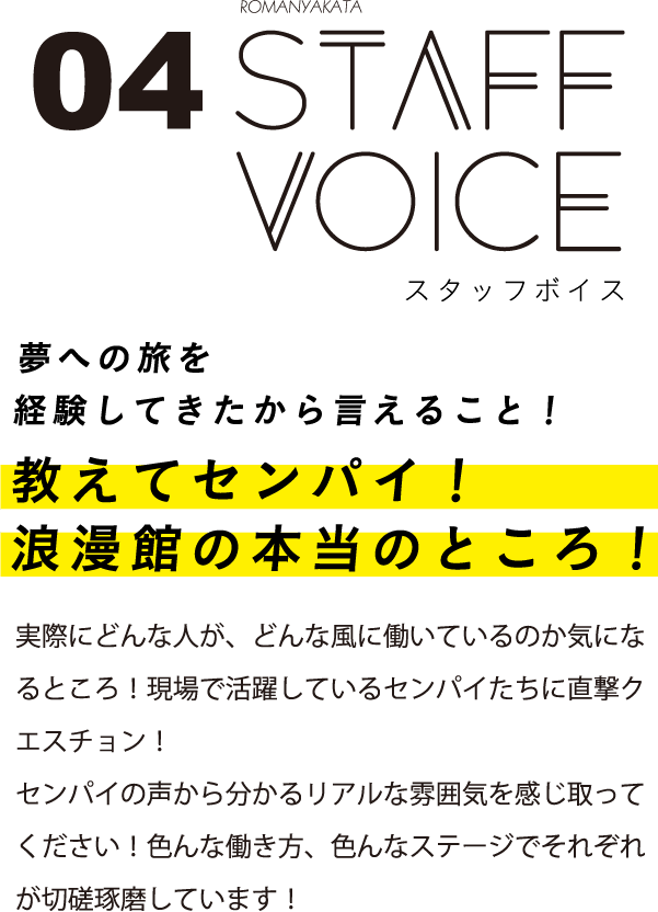 スタッフボイス 夢への旅を経験してきたから言えること！教えてセンパイ！浪漫館の本当のところ！実際にどんな人が、どんな風に働いているのか気になるところ！現場で活躍しているセンパイたちに直撃クエスチョン！センパイの声から分かるリアルな雰囲気を感じ取ってください！色んな働き方、色んなステージでそれぞれが切磋琢磨しています！